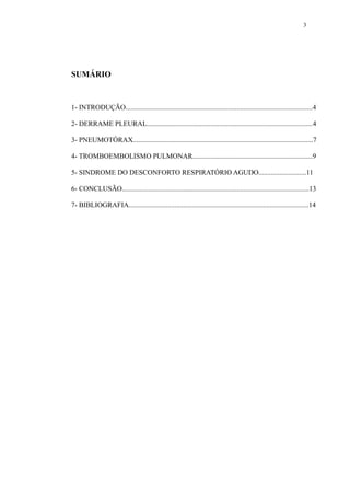 3 
SUMÁRIO 
1- INTRODUÇÃO..........................................................................................................4 
2- DERRAME PLEURAL..............................................................................................4 
3- PNEUMOTÓRAX......................................................................................................7 
4- TROMBOEMBOLISMO PULMONAR....................................................................9 
5- SINDROME DO DESCONFORTO RESPIRATÓRIO AGUDO...........................11 
6- CONCLUSÃO..........................................................................................................13 
7- BIBLIOGRAFIA......................................................................................................14 
 