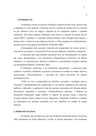 4 
4 
1-INTRODUÇÃO 
A respiração consiste no processo fisiológico responsável pelas trocas gasosas entre 
o organismo e o meio ambiente. O processo envolve a entrada do oxigênio (O2) e a remoção 
do gás carbônico (CO2) do sangue e depende de um complicado aparato: o aparelho 
respiratório, Vias aéreas, pulmões, diafragma, caixa torácica, o controle do sistema nervoso 
central (SNC) e periférico e o aparelho cardiocirculatório, todos interagem para adequar o 
balanço entre o volume de ar que chega aos alvéolos e o fluxo sanguíneo no capilar pulmonar, 
de onde resulta a troca gasosa (GOLDMAN, AUSELHO, 2005). 
A desregulação deste processo, traduzida pela incapacidade em manter normal a 
oferta de O2 aos tecidos e a remoção de CO2 dos mesmos, definem os distúrbios ventilatórios. 
O tratamento para cada distúrbio respiratório deve ser individualizado, em função 
das causas desencadeantes e dos mecanismos fisiopatológicos, envolvidos. Os Bronco 
dilatadores, os corticosteroides, diuréticos, antibióticos e procedimentos cirúrgicos poderão 
ser utilizados(GOLDMAN, AUSELHO, 2005). 
O enfermeiro intensivista é um profissional especializado e responsável pelos 
cuidados e assistência ventilatória ao paciente criticamente na unidade de terapia intensiva, 
monitorização ventilo-respiratória, e prevenção dos efeitos decorrentes do repouso 
prolongado no leito. 
Tendo em vista a complexidade dos distúrbios associados à ventilação, torna-se 
necessário o aprofundamento dos conhecimentos e de recursos terapêuticos que objetivem 
melhorar a sobrevida e a qualidade de vida dos pacientes acometidos pelo Derrame pleural, 
Pneumotórax espontâneo e traumático, Tromboembolismo pulmonar e Síndrome do 
Desconforto Respiratório Agudo (SDRA). O objetivo da presente estudo é descrever, 
Conceito, Quadro Clínico, Fatores de risco, Diagnóstico, Tratamento, Profilaxia e Cuidados 
de Enfermagem aos pacientes acometidos por estes distúrbios em unidade de terapia 
intensiva. 
2. DERRAME PLEURAL 
Os pulmões são revestidos por uma fina membrana denominada pleura visceral que 
adere intimamente ao tecido subjacente e recobre as fissuras pulmonares. Uma membrana 
 
