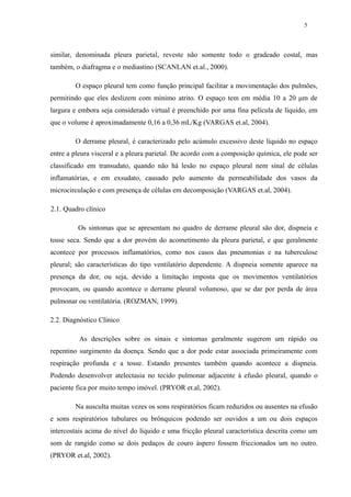 5 
similar, denominada pleura parietal, reveste não somente todo o gradeado costal, mas 
também, o diafragma e o mediastino (SCANLAN et.al., 2000). 
O espaço pleural tem como função principal facilitar a movimentação dos pulmões, 
permitindo que eles deslizem com mínimo atrito. O espaço tem em média 10 a 20 μm de 
largura e embora seja considerado virtual é preenchido por uma fina película de líquido, em 
que o volume é aproximadamente 0,16 a 0,36 mL/Kg (VARGAS et.al, 2004). 
O derrame pleural, é caracterizado pelo acúmulo excessivo deste líquido no espaço 
entre a pleura visceral e a pleura parietal. De acordo com a composição química, ele pode ser 
classificado em transudato, quando não há lesão no espaço pleural nem sinal de células 
inflamatórias, e em exsudato, causado pelo aumento da permeabilidade dos vasos da 
microcirculação e com presença de células em decomposição (VARGAS et.al, 2004). 
2.1. Quadro clínico 
Os sintomas que se apresentam no quadro de derrame pleural são dor, dispneia e 
tosse seca. Sendo que a dor provém do acometimento da pleura parietal, e que geralmente 
acontece por processos inflamatórios, como nos casos das pneumonias e na tuberculose 
pleural; são características do tipo ventilatório dependente. A dispneia somente aparece na 
presença da dor, ou seja, devido a limitação imposta que os movimentos ventilatórios 
provocam, ou quando acontece o derrame pleural volumoso, que se dar por perda de área 
pulmonar ou ventilatória. (ROZMAN, 1999). 
2.2. Diagnóstico Clínico 
As descrições sobre os sinais e sintomas geralmente sugerem um rápido ou 
repentino surgimento da doença. Sendo que a dor pode estar associada primeiramente com 
respiração profunda e a tosse. Estando presentes também quando acontece a dispneia. 
Podendo desenvolver atelectasia no tecido pulmonar adjacente à efusão pleural, quando o 
paciente fica por muito tempo imóvel. (PRYOR et.al, 2002). 
Na ausculta muitas vezes os sons respiratórios ficam reduzidos ou ausentes na efusão 
e sons respiratórios tubulares ou brônquicos podendo ser ouvidos a um ou dois espaços 
intercostais acima do nível do líquido e uma fricção pleural característica descrita como um 
som de rangido como se dois pedaços de couro áspero fossem friccionados um no outro. 
(PRYOR et.al, 2002). 
 