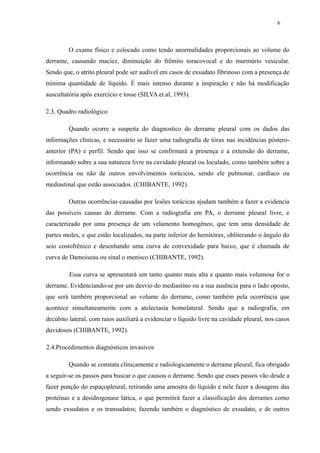 6 
O exame físico e colocado como tendo anormalidades proporcionais ao volume do 
derrame, causando maciez, diminuição do frêmito toracovocal e do murmúrio vesicular. 
Sendo que, o atrito pleural pode ser audível em casos de exsudato fibrinoso com a presença de 
mínima quantidade de líquido. É mais intenso durante a inspiração e não há modificação 
auscultatória após exercício e tosse (SILVA et.al, 1993). 
2.3. Quadro radiológico 
Quando ocorre a suspeita do diagnostico do derrame pleural com os dados das 
informações clínicas, e necessário se fazer uma radiografia de tórax nas incidências póstero-anterior 
(PA) e perfil. Sendo que isso se confirmará a presença e a extensão do derrame, 
informando sobre a sua natureza livre na cavidade pleural ou loculado, como também sobre a 
ocorrência ou não de outros envolvimentos torácicos, sendo ele pulmonar, cardíaco ou 
mediastinal que estão associados. (CHIBANTE, 1992). 
Outras ocorrências causadas por lesões torácicas ajudam também a fazer a evidencia 
das possíveis causas do derrame. Com a radiografia em PA, o derrame pleural livre, e 
caracterizado por uma presença de um velamento homogêneo, que tem uma densidade de 
partes moles, e que estão localizados, na parte inferior do hemitórax, obliterando o ângulo do 
seio costofrênico e desenhando uma curva de convexidade para baixo, que é chamada de 
curva de Damoiseau ou sinal o menisco (CHIBANTE, 1992). 
Essa curva se apresentará um tanto quanto mais alta e quanto mais volumosa for o 
derrame. Evidenciando-se por um desvio do mediastino ou a sua ausência para o lado oposto, 
que será também proporcional ao volume do derrame, como também pela ocorrência que 
acontece simultaneamente com a atelectasia homolateral. Sendo que a radiografia, em 
decúbito lateral, com raios auxiliará a evidenciar o líquido livre na cavidade pleural, nos casos 
duvidosos (CHIBANTE, 1992). 
2.4.Procedimentos diagnósticos invasivos 
Quando se constata clinicamente e radiologicamente o derrame pleural, fica obrigado 
a seguir-se os passos para buscar o que causou o derrame. Sendo que esses passos vão desde a 
fazer punção do espaçopleural, retirando uma amostra do líquido e nele fazer a dosagens das 
proteínas e a desidrogenase lática, o que permitirá fazer a classificação dos derrames como 
sendo exsudatos e os transudatos; fazendo também o diagnóstico de exsudato, e de outros 
 