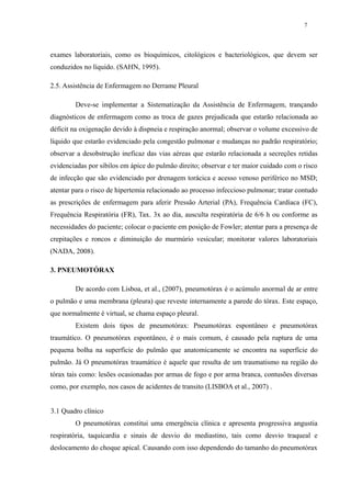 7 
exames laboratoriais, como os bioquímicos, citológicos e bacteriológicos, que devem ser 
conduzidos no líquido. (SAHN, 1995). 
2.5. Assistência de Enfermagem no Derrame Pleural 
Deve-se implementar a Sistematização da Assistência de Enfermagem, trançando 
diagnósticos de enfermagem como as troca de gazes prejudicada que estarão relacionada ao 
déficit na oxigenação devido à dispneia e respiração anormal; observar o volume excessivo de 
líquido que estarão evidenciado pela congestão pulmonar e mudanças no padrão respiratório; 
observar a desobstrução ineficaz das vias aéreas que estarão relacionada a secreções retidas 
evidenciadas por sibilos em ápice do pulmão direito; observar e ter maior cuidado com o risco 
de infecção que são evidenciado por drenagem torácica e acesso venoso periférico no MSD; 
atentar para o risco de hipertemia relacionado ao processo infeccioso pulmonar; tratar contudo 
as prescrições de enfermagem para aferir Pressão Arterial (PA), Frequência Cardíaca (FC), 
Frequência Respiratória (FR), Tax. 3x ao dia, ausculta respiratória de 6/6 h ou conforme as 
necessidades do paciente; colocar o paciente em posição de Fowler; atentar para a presença de 
crepitações e roncos e diminuição do murmúrio vesicular; monitorar valores laboratoriais 
(NADA, 2008). 
3. PNEUMOTÓRAX 
De acordo com Lisboa, et al., (2007), pneumotórax é o acúmulo anormal de ar entre 
o pulmão e uma membrana (pleura) que reveste internamente a parede do tórax. Este espaço, 
que normalmente é virtual, se chama espaço pleural. 
Existem dois tipos de pneumotórax: Pneumotórax espontâneo e pneumotórax 
traumático. O pneumotórax espontâneo, é o mais comum, é causado pela ruptura de uma 
pequena bolha na superfície do pulmão que anatomicamente se encontra na superfície do 
pulmão. Já O pneumotórax traumático é aquele que resulta de um traumatismo na região do 
tórax tais como: lesões ocasionadas por armas de fogo e por arma branca, contusões diversas 
como, por exemplo, nos casos de acidentes de transito (LISBOA et al., 2007) . 
3.1 Quadro clínico 
O pneumotórax constitui uma emergência clínica e apresenta progressiva angustia 
respiratória, taquicardia e sinais de desvio do mediastino, tais como desvio traqueal e 
deslocamento do choque apical. Causando com isso dependendo do tamanho do pneumotórax 
 
