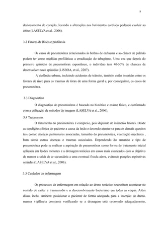 8 
deslocamento do coração, levando a alterações nos batimentos cardíaco podendo evoluir ao 
óbito (LASELVA et al., 2006). 
3.2 Fatores de Risco e profilaxia 
Os casos de pneumotórax relacionados às bolhas de enfisema e ao câncer de pulmão 
podem ter como medidas profiláticas a erradicação do tabagismo. Uma vez que depois do 
primeiro episódio de pneumotórax espontâneo, o indivíduo tem 40-50% de chances de 
desenvolver novo episódio (LISBOA, et al., 2207). 
A violência urbana, incluindo acidentes de trânsito, também estão inseridas entre os 
fatores de risco para os traumas de tórax de uma forma geral e, por conseguinte, os casos de 
pneumotórax. 
3.3 Diagnóstico 
O diagnóstico do pneumotórax é baseado no histórico e exame físico, e confirmado 
com a utilização de métodos de imagem (LASELVA et al., 2006). 
3.4 Tratamento 
O tratamento do pneumotórax é complexo, pois depende de inúmeros fatores. Desde 
as condições clínica do paciente a causa da lesão e devendo atentar-se para os demais quesitos 
tais como: doenças pulmonares associadas, tamanho do pneumotórax, ventilação mecânica , 
bem como outras doenças e traumas associados. Dependendo do tamanho e tipo de 
pneumotórax pode se realizar a aspiração do pneumotórax como forma de tratamento inicial 
aplicada em lesões menores e a drenagem torácica em casos mais avançados com o objetivo 
de manter a saída de ar secundária a uma eventual fístula aérea, evitando punções aspirativas 
seriadas (LASELVA et al., 2006). 
3.5 Cuidados de enfermagem 
Os processos de enfermagem em relação ao dreno torácico necessitam acontecer no 
sentido de evitar a transmissão e o desenvolvimento bacteriano em todas as etapas. Além 
disso, inclui também: posicionar o paciente de forma adequada para a inserção do dreno, 
manter vigilância constante verificando se a drenagem está ocorrendo adequadamente, 
 