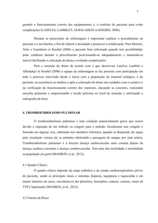 9 
garantir o funcionamento correto dos equipamentos e, o conforto do paciente para evitar 
complicações (LASELVA; LAMBLET; ALBALADEJO in KNOBEL 2006). 
Durante as prescrições de enfermagem é importante explicar o procedimento ao 
paciente e a sua família, a fim de reduzir a ansiedade e promover a colaboração. Para Moreira; 
Teles e Espinheira in Knobel (2006) o paciente bem informado quando tem possibilidade, 
pode colaborar durante o procedimento posicionando-se adequadamente e mantendo-se 
imóvel facilitando a colocação do dreno e evitando complicações. 
Para a inserção do dreno de acordo com o que descrevem Laselva; Lamblet e 
Albaladejo in Knobel (2006) a equipe de enfermagem se faz presente com participação em 
todo o processo intervindo desde o início com a preparação do material cirúrgico, e do 
paciente, na assistência ao médico e após a colocação do dreno nos cuidados com o curativo e 
na verificação do funcionamento correto dos materiais, checando as conexões, realizando 
ausculta pulmonar e inspecionando o tecido próximo ao local de inserção e solicitando a 
radiografia de tórax. 
4. TROMBOEMBOLISMO PULMONAR 
O tromboembolismo pulmonar é uma condição potencialmente grave que ocorre 
devido a migração de um êmbolo ou coágulo para o pulmão. Geralmente este coágulo é 
formado em alguma veia, sobretudo nos membros inferiores, quando se desprende ele segue 
pela circulação venosa até os pulmões obstruindo a passagem do sangue por uma artéria. 
Tromboembolismo pulmonar é a terceira doença cardiovascular mais comum depois da 
doença cardíaca coronária e doença cerebrovascular. Tem uma alta morbidade e mortalidade 
na população em geral (MASIKIN, et al., 2012). 
4.1 Quadro Clínico 
O quadro clínico depende da carga embólica e do estado cardiorrespiratório prévio 
do paciente, sendo os principais sinais e sintomas dispneia, taquipneia e taquicardia e em 
menor números de casos, encontram-se dor pleurítica, hemoptise, cianose, cianose, sinais de 
TVP e hipotensão (MASIKIN, et al., 2012). 
4.2 Fatores de Risco 
 