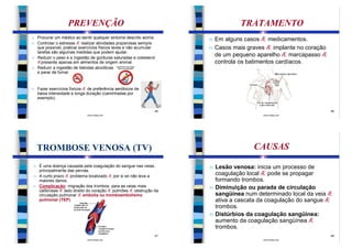 PREVENÇÃO                                                   TRATAMENTO
n Procurar um médico ao sentir qualquer sintoma descrito acima.     n   Em alguns casos Æ medicamentos.
n Controlar o estresse Æ realizar atividades prazerosas sempre
  que possível, praticar exercícios físicos leves e não acumular    n   Casos mais graves Æ implante no coração
  tarefas são algumas medidas que podem ajudar.
n Reduzir o peso e a ingestão de gorduras saturadas e colesterol
                                                                        de um pequeno aparelho Æ marcapasso Æ
  Æpresente apenas em alimentos de origem animal.                       controla os batimentos cardíacos.
n Reduzir a ingestão de bebidas alcoólicas
  e parar de fumar.


n   Fazer exercícios físicos Æ de preferência aeróbicos de
    baixa intensidade e longa duração (caminhadas por
    exemplo).


                                                               45                                                 46
                              www.bioloja.com                                           www.bioloja.com




    TROMBOSE VENOSA (TV)                                                             CAUSAS
n É uma doença causada pela coagulação do sangue nas veias,         n   Lesão venosa: inicia um processo de
  principalmente das pernas.
n A curto prazo Æ problema localizado Æ por si só não leva a
                                                                        coagulação local Æ pode se propagar
  maiores danos.                                                        formando trombos.
n Complicação: migração dos trombos: para as veias mais
  calibrosas Æ lado direito do coração Æ pulmões Æ obstrução da
                                                                    n   Diminuição ou parada de circulação
  circulação pulmonar Æ embolia ou tromboembolismo                      sangüínea num determinado local da veia Æ
  pulmonar (TEP).                                                       ativa a cascata da coagulação do sangue Æ
                                                                        trombos.
                                                                    n   Distúrbios da coagulação sangüínea:
                                                                        aumento da coagulação sangüínea Æ
                                                                        trombos.
                                                               47                                                 48
                              www.bioloja.com                                           www.bioloja.com
 