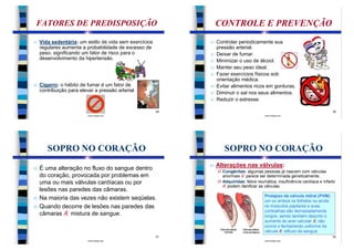 FATORES DE PREDISPOSIÇÃO                                         CONTROLE E PREVENÇÃO
n   Vida sedentária: um estilo de vida sem exercícios        n   Controlar periodicamente sua
    regulares aumenta a probabilidade de excesso de              pressão arterial.
    peso, significando um fator de risco para o              n   Deixar de fumar.
    desenvolvimento da hipertensão.                          n   Minimizar o uso de álcool.
                                                             n   Manter seu peso ideal.
                                                             n   Fazer exercícios físicos sob
                                                                 orientação médica.
n   Cigarro: o hábito de fumar é um fator de                 n   Evitar alimentos ricos em gorduras.
    contribuição para elevar a pressão arterial.             n   Diminuir o sal nos seus alimentos.
                                                             n   Reduzir o estresse.

                                                        29                                                                    30
                          www.bioloja.com                                                 www.bioloja.com




       SOPRO NO CORAÇÃO                                             SOPRO NO CORAÇÃO
                                                             n   Alterações nas válvulas:
n   É uma alteração no fluxo do sangue dentro                    Ø Congênitas: algumas pessoas já nascem com válvulas
    do coração, provocada por problemas em                         anormais Æ parece ser determinada geneticamente.
    uma ou mais válvulas cardíacas ou por                        Ø Adquiridas: febre reumática, insuficiência cardíaca e infarto
                                                                   Æ podem danificar as válvulas.
    lesões nas paredes das câmaras.
                                                                                          Prolapso da válvula mitral (PVM):
n   Na maioria das vezes não existem seqüelas.                                            um ou ambos os folhetos ou ainda
n   Quando decorre de lesões nas paredes das                                              os músculos papilares e suas
                                                                                          cordoalhas são demasiadamente
    câmaras Æ mistura de sangue.                                                          longos, sendo também descrito o
                                                                                          aumento do anel valvular Æ não
                                                                                          ocorre o fechamento uniforme da
                                                                                          válvula Æ refluxo de sangue.
                                                        31                                                                    32
                          www.bioloja.com                                                 www.bioloja.com
 