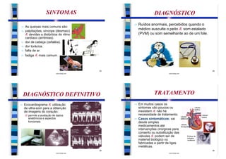 SINTOMAS                                     DIAGNÓSTICO
                                                   n   Ruídos anormais, percebidos quando o
n   As queixas mais comuns são:
n   palpitações, síncope (desmaio)
                                                       médico ausculta o peito Æ som estalado
    Æ devidas a distúrbios do ritmo                    (PVM) ou som semelhante ao de um fole.
    cardíaco (arritmias).
n   dor de cabeça (cefaléia).
n   dor torácica.
n   falta de ar.
n   fadiga Æ mais comum.



                                              33                                                34
                            www.bioloja.com                                 www.bioloja.com




    DIAGNÓSTICO DEFINITIVO                                       TRATAMENTO
n   Ecocardiograma Æ utilização                    n   Em muitos casos os
    de ultra-som para a obtenção                       sintomas são poucos ou
    de imagens do coração:                             inexistem Æ não há
    Ø permite a avaliação de dados                     necessidade de tratamento.
      anatômicos e aspectos                        n   Casos sintomáticos: vai
      funcionais.                                      desde simples
                                                       medicamentos até
                                                       intervenções cirúrgicas para
                                                       conserto ou substituição das
                                                       válvulas Æ podem ser de
                                                       material biológico ou
                                                       fabricadas a partir de ligas
                                                       metálicas.
                                              35                                                36
                            www.bioloja.com                                 www.bioloja.com
 