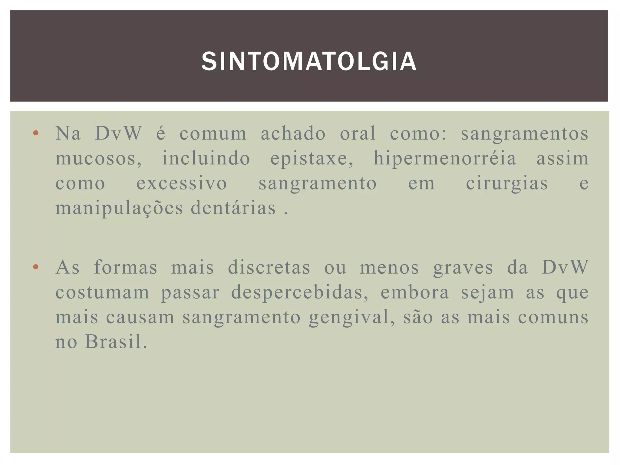 SINTOMATOLGIA

• Na DvW é comum achado oral como: sangramentos
  mucosos, incluindo epistaxe, hipermenorréia assim
  como   excessivo    sangramento em   cirurgias  e
  manipulações dentárias .

• As formas mais discretas ou menos graves da DvW
  costumam passar despercebidas, embora sejam as que
  mais causam sangramento gengival, são as mais comuns
  no Brasil.
 