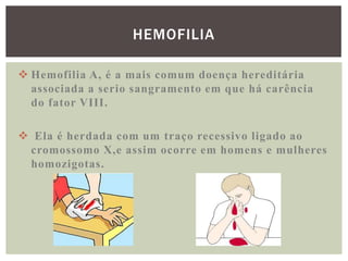 HEMOFILIA

 Hemofilia A, é a mais comum doença hereditária
  associada a serio sangramento em que há carência
  do fator VIII.

 Ela é herdada com um traço recessivo ligado ao
 cromossomo X,e assim ocorre em homens e mulheres
 homozigotas.
 