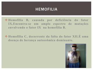 HEMOFILIA

 Hemofilia B, causada por deficiência do fator
  IX.Encontra-se um amplo espectro de mutações
  envolvendo o fator IX na hemofilia B.

 Hemofilia C, decorrente da falta do fator XII.É uma
  doença de herança autossômica dominante.
 