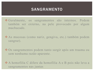 SANGRAMENTO

 Geralmente, os sangramentos são internos. Podem
  também ser externo, na pele provocado por algum
  machucado.

 As mucosas (como nariz, gengiva, etc.) também podem
  sangrar).

 Os sangramentos podem tanto surgir após um trauma ou
  sem nenhuma razão aparente.

 A hemofilia C difere da hemofilia A e B pois não leva a
  sangramentos nas juntas
 