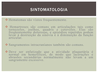 SINTOMATOLOGIA

 Hematomas são vistos frequentemente.

 Hemartroses são comuns em articulações tais como
 tornozelos, joelhos, quadris e cotovelos. Elas são
 freqüentemente dolorosas, e episódios repetidos podem
 levar à destruição da sinóvia e à diminuição da função
 articular.

 Sangramentos intracranianos também são comuns.

 Deve ser enfatizado que a atividade plaquetária é
  normal em hemofílicos, de modo que lacerações e
  abrasões secundárias normalmente não levam a um
  sangramento excessivo .
 