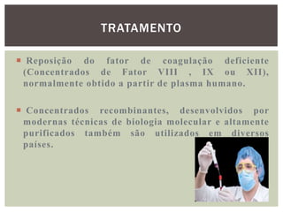 TRATAMENTO

 Reposição do fator de coagulação deficiente
 (Concentrados de Fator VIII , IX ou XII),
 normalmente obtido a partir de plasma humano.

 Concentrados recombinantes, desenvolvidos por
 modernas técnicas de biologia molecular e altamente
 purificados também são utilizados em diversos
 países.
 