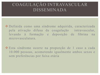 COAGULAÇÃO INTRAVASCULAR
          DISSEMINADA


 Definida como uma síndrome adquirida, caracterizada
  pela ativação difusa da coagulação    intravascular,
  levando à formação e deposição de fibrina na
  microvasculatura.

 Esta síndrome ocorre na proporção de 1 caso a cada
  10.000 pessoas, acometendo igualmente ambos sexos e
  sem preferências por faixa etária
 