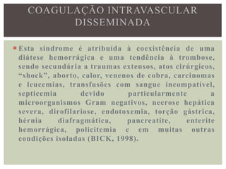 COAGULAÇÃO INTRAVASCULAR
          DISSEMINADA

 Esta síndrome é atribuída à coexistência de uma
  diátese hemorrágica e uma tendência à trombose,
  sendo secundária a traumas extensos, atos cirúrgicos,
  “shock”, aborto, calor, venenos de cobra, carcinomas
  e leucemias, transfusões com sangue incompatível,
  septicemia       devido      particularmente        a
  microorganismos Gram negativos, necrose hepática
  severa, dirofilariose, endotoxemia, torção gástrica,
  hérnia     diafragmática,    pancreatite,    enterite
  hemorrágica, policitemia e em muitas outras
  condições isoladas (BICK, 1998).
 
