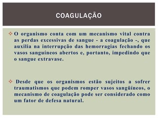 COAGULAÇÃO

 O organismo conta com um mecanismo vital contra
  as perdas excessivas de sangue - a coagulação -, que
  auxilia na interrupção das hemorragias fechando os
  vasos sanguíneos abertos e, portanto, impedindo que
  o sangue extravase.



 Desde que os organismos estão sujeitos a sofrer
 traumatismos que podem romper vasos sangüíneos, o
 mecanismo de coagulação pode ser considerado como
 um fator de defesa natural.
 