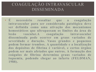 COAGULAÇÃO INTRAVASCULAR
          DISSEMINADA

• É     necessário   ressaltar   que   a    coagulação
  intravascular para ser considerada patológica deve
  ser definida como uma ativação dos mecanismos
  hemostáticos que ultrapassam os limites da área de
  lesão     vascular.A     coagulação    intravascular
  disseminada pode ocorrer em graus variados de
  severidade e duração. Vasos grandes e pequenos
  podem formar trombos. A quantidade e a localização
  dos depósitos de fibrina é variável, e certos órgãos
  podem ser mais afetados que outros. A formação dos
  coágulos de fibrina determina graus variados de
  isquemia, podendo chegar ao infarto (FELDMAN,
  1988).
 