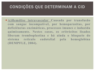 CONDIÇÕES QUE DETERMINAM A CID


 A)Hemólise intravascular Causada por transfusão
  com sangue incompatível, por hemoparasitas, por
  deficiências enzimáticas, processos imunes e induzida
  quimicamente. Nestes casos, os eritrócitos lisados
  liberam tromboplastina e há ainda o bloqueio do
  sistema reticulo endotelial       pela hemoglobina
  (DEMPFLE, 2004).
 