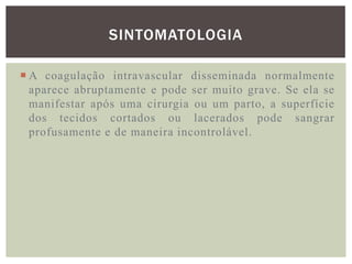 SINTOMATOLOGIA

 A coagulação intravascular disseminada normalmente
  aparece abruptamente e pode ser muito grave. Se ela se
  manifestar após uma cirurgia ou um parto, a superfície
  dos tecidos cortados ou lacerados pode sangrar
  profusamente e de maneira incontrolável.
 