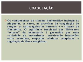 COAGULAÇÃO


 Os componentes do sistema hemostático incluem as
  plaquetas, os vasos, as proteínas da coagulação do
  sangue, os anticoagulantes naturais e o sistema de
  fibrinólise. O equilíbrio funcional dos diferentes
  “setores” da hemostasia é garantido por uma
  variedade de mecanismos, envolvendo interações
  entre proteínas, respostas celulares complexas, e
  regulação de fluxo sangüíneo.
 