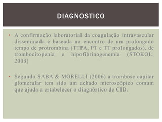 DIAGNOSTICO

• A confirmação laboratorial da coagulação intravascular
  disseminada é baseada no encontro de um prolongado
  tempo de protrombina (TTPA, PT e TT prolongados), de
  trombocitopenia e hipofibrinogenemia (STOKOL,
  2003)

• Segundo SABA & MORELLI (2006) a trombose capilar
  glomerular tem sido um achado microscópico comum
  que ajuda a estabelecer o diagnóstico de CID.
 