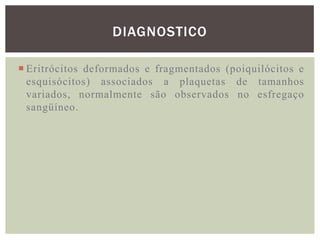 DIAGNOSTICO

 Eritrócitos deformados e fragmentados (poiquilócitos e
  esquisócitos) associados a plaquetas de tamanhos
  variados, normalmente são observados no esfregaço
  sangüíneo.
 