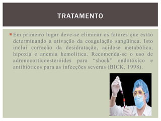 TRATAMENTO

 Em primeiro lugar deve-se eliminar os fatores que estão
  determinando a ativação da coagulação sangüínea. Isto
  inclui correção da desidratação, acidose metabólica,
  hipoxia e anemia hemolítica. Recomenda-se o uso de
  adrenocorticoesteróides para “shock” endotóxico e
  antibióticos para as infecções severas (BICK, 1998).
 