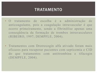 TRATAMENTO

• O tratamento de escolha é a administração de
  anticoagulante, pois a coagulação intravascular é que
  ocorre primeiramente, sendo a fibrinólise apenas uma
  conseqüência da formação de trombos intravasculares
  (RIBEIRO, 1997; DEMPFLE, 2004).

• Tratamentos com Drotrecogin alfa ativado foram mais
  eficazes para recuperar pacientes com septicemia e CID
  do que tratamentos com antitrombina e tifacogin
  (DEMPFLE, 2004).
 