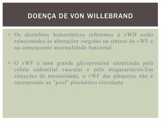 DOENÇA DE VON WILLEBRAND

• Os distúrbios hemostáticos referentes à vWD estão
  relacionados às alterações surgidas na síntese do vWF e
  na consequente anormalidade funcional.

• O vWF é uma grande glicoproteina sintetizada pela
  célula endotelial vascular e pelo megacariócito.Em
  situações de normalidade, o vWF das plaquetas não é
  incorporado ao "pool" plasmático circulante
 