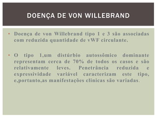 DOENÇA DE VON WILLEBRAND

• Doença de von Willebrand tipo 1 e 3 são associadas
  com reduzida quantidade de vWF circulante.

• O tipo 1,um distúrbio autossômico dominante
  representam cerca de 70% de todos os casos e são
  relativamente   leves.   Penetrância     reduzida  e
  expressividade variável caracterizam este tipo,
  e,portanto,as manifestações clinicas são variadas.
 