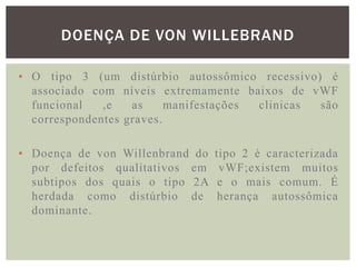 DOENÇA DE VON WILLEBRAND

• O tipo 3 (um distúrbio autossômico recessivo) é
  associado com níveis extremamente baixos de vWF
  funcional   ,e   as     manifestações clinicas são
  correspondentes graves.

• Doença de von Willenbrand do   tipo 2 é caracterizada
  por defeitos qualitativos em    vWF;existem muitos
  subtipos dos quais o tipo 2A    e o mais comum. É
  herdada como distúrbio de       herança autossômica
  dominante.
 