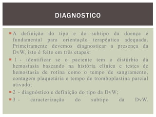 DIAGNOSTICO

 A definição do tipo e do subtipo da doença é
  fundamental para orientação terapêutica adequada.
  Primeiramente devemos diagnosticar a presença da
  DvW, isto é feito em três etapas:
 1 - identificar se o paciente tem o distúrbio da
  hemostasia baseando na história clínica e testes de
  hemostasia de rotina como o tempo de sangramento,
  contagem plaquetária e tempo de tromboplastina parcial
  ativado;
 2 - diagnóstico e definição do tipo da DvW;
3 -     caracterização     do      subtipo   da  DvW.
 