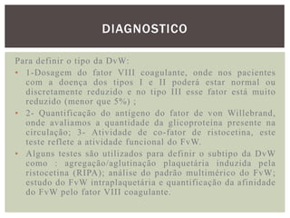 DIAGNOSTICO

Para definir o tipo da DvW:
• 1-Dosagem do fator VIII coagulante, onde nos pacientes
  com a doença dos tipos I e II poderá estar normal ou
  discretamente reduzido e no tipo III esse fator está muito
  reduzido (menor que 5%) ;
• 2- Quantificação do antígeno do fator de von Willebrand,
  onde avaliamos a quantidade da glicoproteína presente na
  circulação; 3- Atividade de co-fator de ristocetina, este
  teste reflete a atividade funcional do FvW.
• Alguns testes são utilizados para definir o subtipo da DvW
  como : agregação/aglutinação plaquetária induzida pela
  ristocetina (RIPA); análise do padrão multimérico do FvW;
  estudo do FvW intraplaquetária e quantificação da afinidade
  do FvW pelo fator VIII coagulante.
 