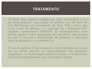 TRATAMENTO

•    Existem duas opções terapêuticas: uma envolvendo o uso
    de criopreciptado, uma fração do plasma rico em fator de
    von Willebrand, ou concentrado de fator VIII e outra, que
    evita o uso do plasma, é o emprego da 1-desamino-8-D-
    arginina vasopressina (DDAVP) ou desmopressina. Esta
    última opção é mais apropriada aos pacientes com doença
    do tipo I, ela tem a propriedade de melhorar a interação
    entre as plaquetas e o subendotélio.

• O uso de aspirina é rigorosamente contra indicado por causa
  de seu efeito adverso no funcionamento das plaquetas
  sangüíneas. As hemorragias poderão ocorrer, se os pacientes
  utilizarem medicamentos que contenham aspirina.
 