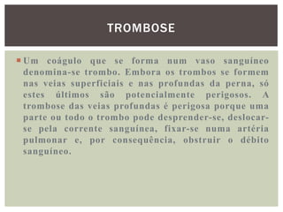 TROMBOSE

 Um coágulo que se forma num vaso sanguíneo
  denomina-se trombo. Embora os trombos se formem
  nas veias superficiais e nas profundas da perna, só
  estes últimos são potencialmente perigosos. A
  trombose das veias profundas é perigosa porque uma
  parte ou todo o trombo pode desprender-se, deslocar-
  se pela corrente sanguínea, fixar-se numa artéria
  pulmonar e, por consequência, obstruir o débito
  sanguíneo.
 