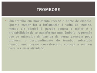 TROMBOSE

• Um trombo em movimento recebe o nome de êmbolo.
  Quanto menor for a inflamação à volta do trombo,
  menos ele aderirá à parede venosa e maior é a
  probabilidade de se transformar num êmbolo. A pressão
  que os músculos da barriga da perna exercem pode
  provocar o desprendimento do trombo, sobretudo
  quando uma pessoa convalescente começa a realizar
  cada vez mais atividade.
 