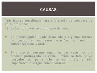 CAUSAS

Três fatores contribuem para a formação de trombose de
veias profundas:
1) lesões do revestimento interno da veia;

   2) hipercoagulabilidade associada a algumas formas
    de cancro e, em raras ocasiões, ao uso de
    anticoncepcionais orais;

   3) atraso da corrente sanguínea nas veias por um
    repouso prolongado na cama, devido ao fato de os
    músculos da perna não se contraírem e não
    empurrarem o sangue para o coração.
 