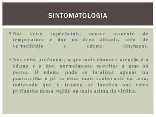 SINTOMATOLOGIA

 Nas   veias   superficiais,  ocorre aumento   de
  temperatura   e dor na área afetada, além de
  vermelhidão        e        edema      (inchaço).

 Nas veias profundas, o que mais chama a atenção é o
  edema e a dor, normalmente restritos a uma só
  perna. O edema pode se localizar apenas na
  panturrilha e pé ou estar mais exuberante na coxa,
  indicando que o trombo se localiza nas veias
  profundas dessa região ou mais acima da virilha.
 