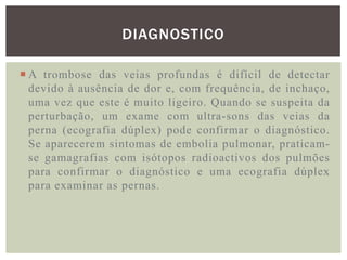 DIAGNOSTICO

 A trombose das veias profundas é difícil de detectar
  devido à ausência de dor e, com frequência, de inchaço,
  uma vez que este é muito ligeiro. Quando se suspeita da
  perturbação, um exame com ultra-sons das veias da
  perna (ecografia dúplex) pode confirmar o diagnóstico.
  Se aparecerem sintomas de embolia pulmonar, praticam-
  se gamagrafias com isótopos radioactivos dos pulmões
  para confirmar o diagnóstico e uma ecografia dúplex
  para examinar as pernas.
 