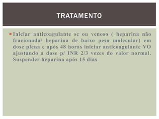 TRATAMENTO

 Iniciar anticoagulante sc ou venoso ( heparina não
  fracionada/ heparina de baixo peso molecular) em
  dose plena e após 48 horas iniciar anticoagulante VO
  ajustando a dose p/ INR 2/3 vezes do valor normal.
  Suspender heparina após 15 dias.
 