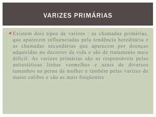 VARIZES PRIMÁRIAS

 Existem dois tipos de varizes : as chamadas primárias,
  que aparecem influenciadas pela tendência hereditária e
  as chamadas secundárias que aparecem por doenças
  adquiridas no decorrer da vida e são de tratamento mais
  difícil. As varizes primárias são as responsáveis pelas
  antiestéticas linhas vermelhas e azuis de diversos
  tamanhos na perna da mulher e também pelas varizes de
  maior calibre e são as mais freqüentes
 