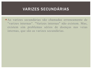 VARIZES SECUNDÁRIAS

 As varizes secundárias são chamadas erroneamente de
  "varizes internas". "Varizes internas" não existem. Mas,
  existem sim problemas sérios de doenças nas veias
  internas, que são as varizes secundárias.
 