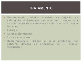 TRATAMENTO

• Escleroterapia química consiste na injeção de
  substancias esclerosantes que expulsam o sangue para
  as veias normais e entopem as veias que estão sendo
  tratadas;
• Cirurgia
• Laser escleroterapia
• Laser endovenoso
• Radiofreqüência –usando o calor produzido por
  cateteres dotados de dispositivo de RF (radio-
  freqüência).
 