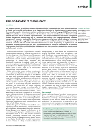 Seminar 
Chronic unconsciousness is a tragic and ironic failure of 
high-technology treatment to preserve or restore brain 
function, the primary aim of therapeutics. Management 
of a patient in a vegetative state or a minimally conscious 
state requires carefully reaching the correct diagnosis, 
pronouncing an evidence-based prognosis, and 
thoughtfully considering the medical, ethical, and legal 
elements of optimum treatment. In the USA, the case of 
Theresa Schiavo in 2005 brought many of these issues to 
intense public scrutiny, albeit in an unfortunately 
sensationalised and politicised way.1,2 
As the quintessential human attribute, consciousness 
has long fascinated philosophers and scientists. The 
identifi cation by Morruzi and Magoun3 in the 1940s of 
the brain stem ascending reticular activating system 
(now simply called the reticular system) and its role in 
wakefulness clarifi ed how higher brain centres are 
activated by diff use aff erents integrated in the brain stem 
that project to the thalamus and cortex. Although the 
ineff ability and irreducibility of human conscious 
awareness discouraged attempts to precisely defi ne it,4 
Plum and Posner5 c larifi ed that consciousness has two 
clinical dimensions: wakefulness and awareness. Cyclical 
wakefulness or alertness is provided by the reticular 
system and its projections to the thalamus. Awareness of 
self and the environment requires a functioning reticular 
system, but mainly relies on a functioning thalamus, 
cerebral cortex, and their white matter connections.6 
Disorders of consciousness result from interference with 
either or both of these systems. 
Critical damage to the reticular system produces coma, 
a pathological state of eyes-closed unresponsiveness in 
which the patient lacks both wakefulness and awareness.5 
Critical damage to the thalami, cerebral cortex, or its 
connections, while sparing the reticular system, produces 
the vegetative state, in which the patient is awake but 
unaware. Pathological conditions that cause diff use 
neuronal damage produce a continuous range of severity 
of neurological disorders from so-called brain death at 
its most extreme7 to a fully reversible metabolic-toxic 
encephalopathy. To some extent, the boundaries that 
separate the defi ned clinical states are indistinct,8 and 
each clinical state encom passes a range of severity—eg, 
deep coma without withdrawal or posturing versus light 
coma with with d rawal and posturing; vegetative state with 
electroe ncephalogram (EEG) electrocerebral silence9 
versus vegetative state with measurable EEG activity— 
within the continuum of global neuronal dysfunction. 
Clinical disorders of consciousness can be acute and 
reversible, as in a transient stage in the spontaneous 
recovery after traumatic brain injury, or they can be 
irreversible and permanent, as in the cases of persistent 
vegetative state in which no recovery has occurred after 
many years. Here, I concentrate on the chronic, 
irreversible cases of vegetative state and minimally 
conscious state while recognising that many of the facts 
about clinical features, epidemiology, and pathophysio-logy 
apply to both the acute, reversible cases and the 
chronic, irreversible ones. My review format is a narrative 
not a systematic one given the nature of the published 
data (see search strategy).10,11 My topic has been the subject 
of several other recent reviews.12–15 
Background 
Coma, a pathological state of eyes-closed unconsciousness 
from which patients cannot be aroused to wakefulness 
by stimuli, is caused by a structural, metabolic, or toxic 
disturbance of the reticular system and its thalamic 
projections.5 In most survivors of comas who do not 
spontaneously achieve awareness, coma progresses after 
several weeks to a state of eyes-open wakefulness without 
Lancet 2006; 367: 1181–92 
Dartmouth Medical School, 
Hanover, NH, USA 
(Prof J L Bernat MD) 
Correspondence to: 
Dr James L Bernat, Neurology 
Section, Dartmouth-Hitchcock 
Medical Center, Lebanon, 
NH 03756, USA 
bernat@dartmouth.edu 
Chronic disorders of consciousness 
James L Bernat 
The vegetative state and the minimally conscious state are disorders of consciousness that can be acute and reversible 
or chronic and irreversible. Diff use lesions of the thalami, cortical neurons, or the white-matter tracts that connect 
them cause the vegetative state, which is wakefulness without awareness. Functional imaging with PET and functional 
MRI shows activation of primary cortical areas with stimulation, but not of secondary areas or distributed neural 
networks that would indicate awareness. Vegetative state has a poor prognosis for recovery of awareness when present 
for more than a year in traumatic cases and for 3 months in non-traumatic cases. Patients in minimally conscious 
state are poorly responsive to stimuli, but show intermittent awareness behaviours. Indeed, fi ndings of preliminary 
functional imaging studies suggest that some patients could have substantially intact awareness. The outcomes of 
minimally conscious state are variable. Stimulation treatments have been disappointing in vegetative state but 
occasionally improve minimally conscious state. Treatment decisions for patients in vegetative state or minimally 
conscious state should follow established ethical and legal principles and accepted practice guidelines of professional 
medical specialty societies. 
Search strategy and selection criteria 
For this Seminar, I searched articles on PubMed in, or 
translated into, English published since 1990, using the terms 
“vegetative state” and “minimally conscious state”. I also 
searched the reference lists from these articles, and analysed 
articles I have previously summarised.10 
www.thelancet.com Vol 367 April 8, 2006 1181 
 