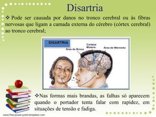 Disartria
 Pode ser causada por danos no tronco cerebral ou às fibras
nervosas que ligam a camada externa do cérebro (córtex cerebral)
ao tronco cerebral;
Nas formas mais brandas, as falhas só aparecem
quando o portador tenta falar com rapidez, em
situações de tensão e fadiga.
 