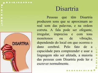 Disartria
Pessoas que têm Disartria
produzem sons que se aproximam ao
real som das palavras, e na ordem
correta. A fala pode ser ofegante,
irregular, imprecisa e com tons
monótonos ou de vibração,
dependendo do local em que ocorreu o
dano cerebral. Pelo fato de a
capacidade para compreender e usar a
linguagem não ser afetada, a maioria
das pessoas com Disartria pode ler e
escrever normalmente.
 