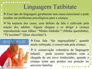  Esse tipo de linguagem geralmente tem causa emocional e pode
resultar em problemas psicológicos para a criança;
 Na maioria dos casos, esse defeito da fala é cultivado pela
reação dos adultos. Alguns chegam a se dirigir a criança
reproduzindo suas falhas: “Minha tilidinha”! (Minha queridinha),
“Té tocolate?” (Quer chocolate?);
 Essa fala “tão engraçadinha”, quando
muito reforçada, é conservada pela criança;
 A conservação voluntária da linguagem
infantil, pode ocorrer também com a
chegada de um novo irmãozinho, quando a
criança sente que perdeu sua posição no
universo familiar.
Linguagem Tatibitate
 