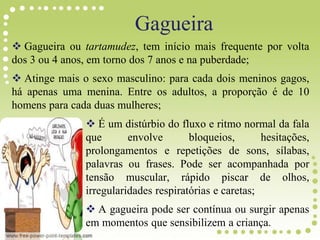 Gagueira ou tartamudez, tem início mais frequente por volta
dos 3 ou 4 anos, em torno dos 7 anos e na puberdade;
 Atinge mais o sexo masculino: para cada dois meninos gagos,
há apenas uma menina. Entre os adultos, a proporção é de 10
homens para cada duas mulheres;
 É um distúrbio do fluxo e ritmo normal da fala
que envolve bloqueios, hesitações,
prolongamentos e repetições de sons, sílabas,
palavras ou frases. Pode ser acompanhada por
tensão muscular, rápido piscar de olhos,
irregularidades respiratórias e caretas;
 A gagueira pode ser contínua ou surgir apenas
em momentos que sensibilizem a criança.
Gagueira
 