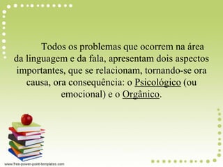 Todos os problemas que ocorrem na área
da linguagem e da fala, apresentam dois aspectos
importantes, que se relacionam, tornando-se ora
causa, ora consequência: o Psicológico (ou
emocional) e o Orgânico.
 