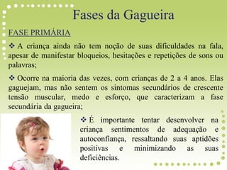 Fases da Gagueira
FASE PRIMÁRIA
 A criança ainda não tem noção de suas dificuldades na fala,
apesar de manifestar bloqueios, hesitações e repetições de sons ou
palavras;
 Ocorre na maioria das vezes, com crianças de 2 a 4 anos. Elas
gaguejam, mas não sentem os sintomas secundários de crescente
tensão muscular, medo e esforço, que caracterizam a fase
secundária da gagueira;
 É importante tentar desenvolver na
criança sentimentos de adequação e
autoconfiança, ressaltando suas aptidões
positivas e minimizando as suas
deficiências.
 