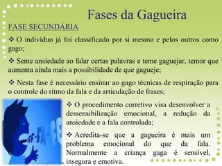 Fases da Gagueira
FASE SECUNDÁRIA
 O indivíduo já foi classificado por si mesmo e pelos outros como
gago;
 Sente ansiedade ao falar certas palavras e teme gaguejar, temor que
aumenta ainda mais a possibilidade de que gagueje;
 Nesta fase é necessário ensinar ao gago técnicas de respiração para
o controle do ritmo da fala e da articulação de frases;
 O procedimento corretivo visa desenvolver a
dessensibilização emocional, a redução da
ansiedade e a fala controlada;
 Acredita-se que a gagueira é mais um
problema emocional do que da fala.
Normalmente a criança gaga é sensível,
insegura e emotiva.
 